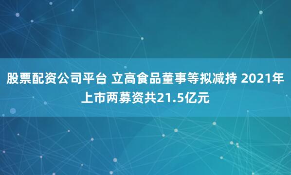 股票配资公司平台 立高食品董事等拟减持 2021年上市两募资共21.5亿元