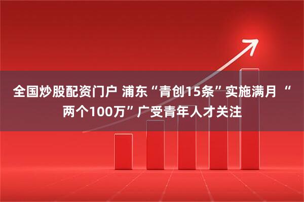 全国炒股配资门户 浦东“青创15条”实施满月 “两个100万”广受青年人才关注