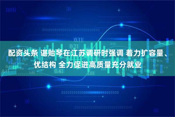 配资头条 谌贻琴在江苏调研时强调 着力扩容量、优结构 全力促进高质量充分就业
