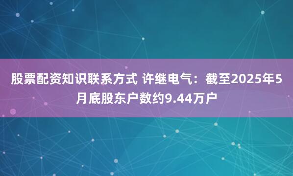 股票配资知识联系方式 许继电气：截至2025年5月底股东户数约9.44万户