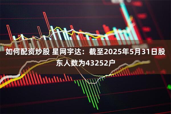 如何配资炒股 星网宇达：截至2025年5月31日股东人数为43252户