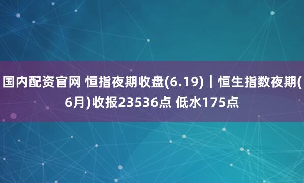国内配资官网 恒指夜期收盘(6.19)︱恒生指数夜期(6月)收报23536点 低水175点